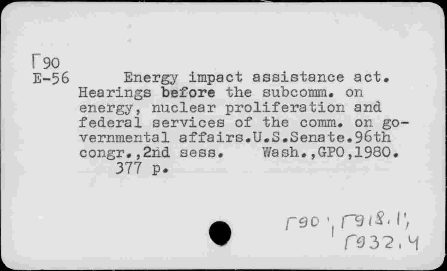 ﻿r 90 E-56
Energy impact assistance act. Hearings before the subcomm. on energy, nuclear proliferation and federal services of the comm, on go vernmental affairs.U.S.Senate.96th congr.,2nd sess. Wash.,GPO,1980. 377 p.